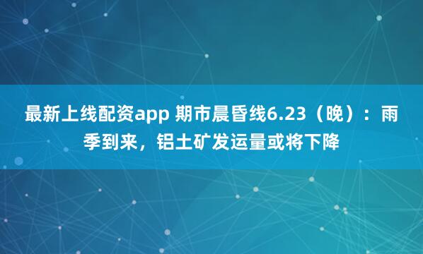 最新上线配资app 期市晨昏线6.23（晚）：雨季到来，铝土矿发运量或将下降