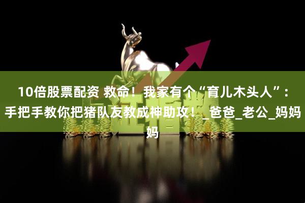10倍股票配资 救命！我家有个“育儿木头人”：手把手教你把猪队友教成神助攻！_爸爸_老公_妈妈