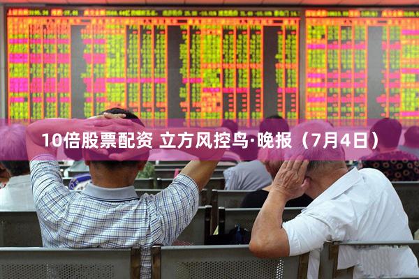 10倍股票配资 立方风控鸟·晚报（7月4日）