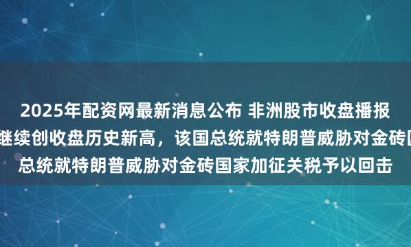 2025年配资网最新消息公布 非洲股市收盘播报｜南非股指涨超0.2%继续创收盘历史新高，该国总统就特朗普威胁对金砖国家加征关税予以回击