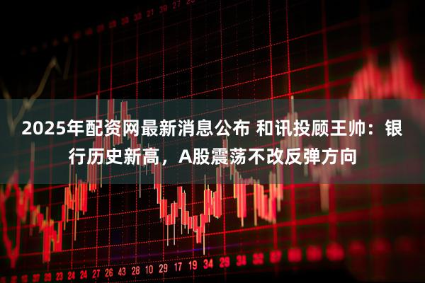 2025年配资网最新消息公布 和讯投顾王帅：银行历史新高，A股震荡不改反弹方向