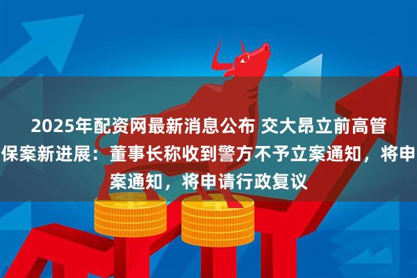 2025年配资网最新消息公布 交大昂立前高管涉嫌违法退保案新进展：董事长称收到警方不予立案通知，将申请行政复议