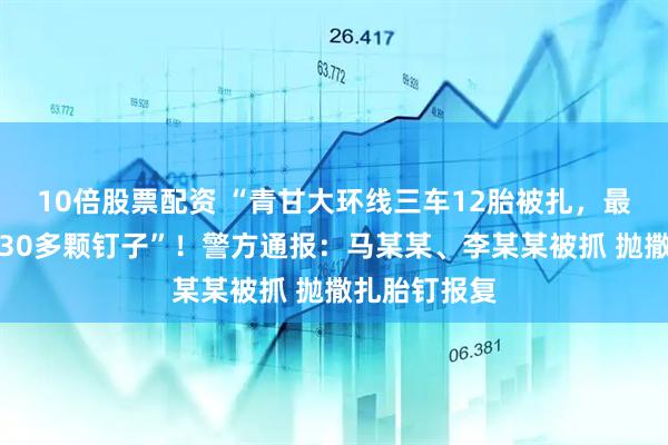 10倍股票配资 “青甘大环线三车12胎被扎，最多一胎被扎30多颗钉子”！警方通报：马某某、李某某被抓 抛撒扎胎钉报复