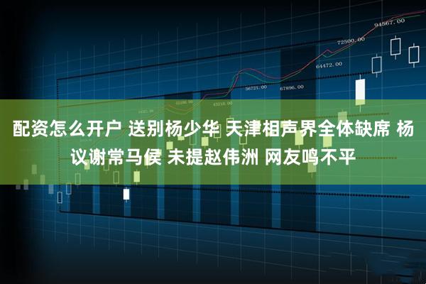 配资怎么开户 送别杨少华 天津相声界全体缺席 杨议谢常马侯 未提赵伟洲 网友鸣不平