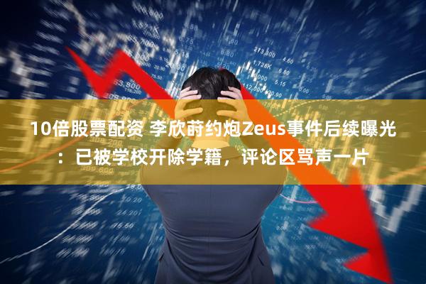 10倍股票配资 李欣莳约炮Zeus事件后续曝光：已被学校开除学籍，评论区骂声一片