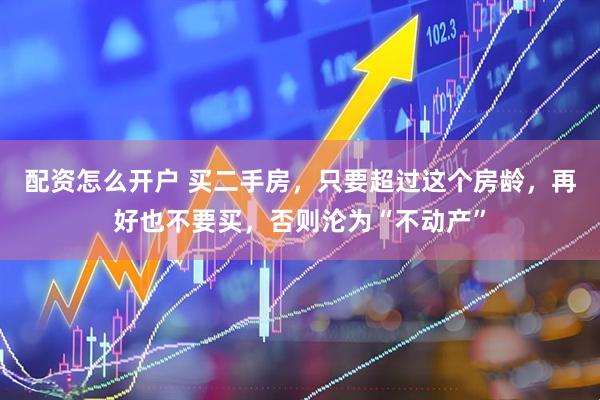 配资怎么开户 买二手房，只要超过这个房龄，再好也不要买，否则沦为“不动产”