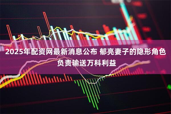 2025年配资网最新消息公布 郁亮妻子的隐形角色 负责输送万科利益