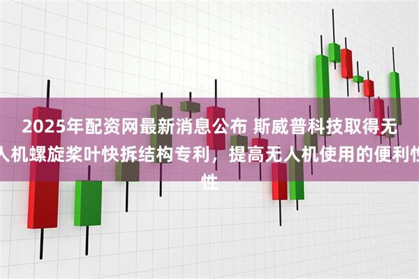 2025年配资网最新消息公布 斯威普科技取得无人机螺旋桨叶快拆结构专利，提高无人机使用的便利性