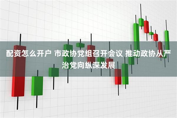 配资怎么开户 市政协党组召开会议 推动政协从严治党向纵深发展
