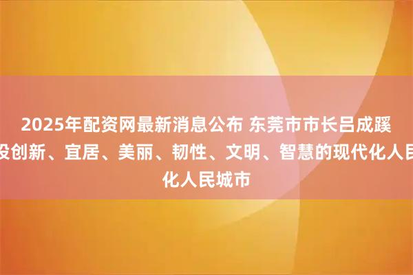 2025年配资网最新消息公布 东莞市市长吕成蹊：建设创新、宜居、美丽、韧性、文明、智慧的现代化人民城市