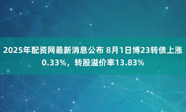 2025年配资网最新消息公布 8月1日博23转债上涨0.33%，转股溢价率13.83%