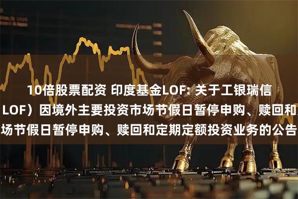 10倍股票配资 印度基金LOF: 关于工银瑞信印度市场证券投资基金（LOF）因境外主要投资市场节假日暂停申购、赎回和定期定额投资业务的公告