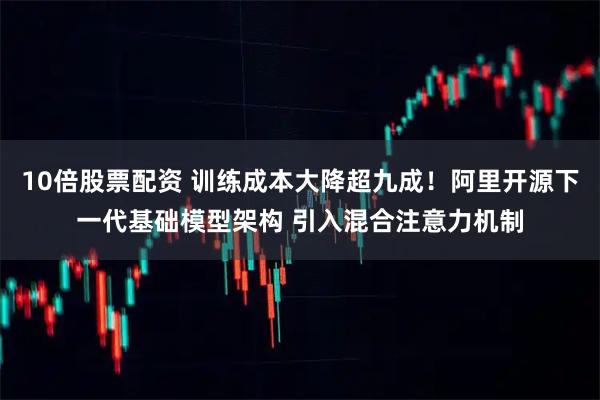10倍股票配资 训练成本大降超九成！阿里开源下一代基础模型架构 引入混合注意力机制