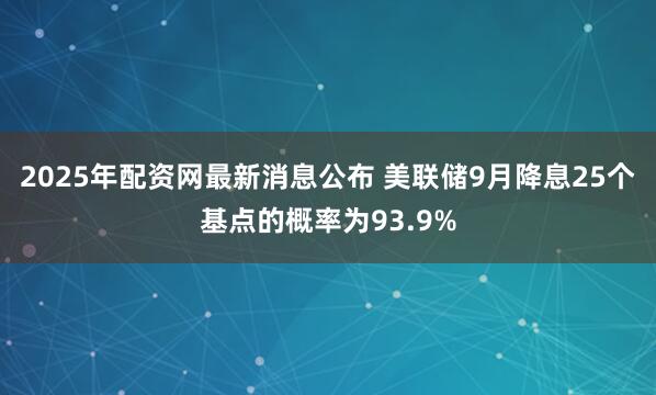 2025年配资网最新消息公布 美联储9月降息25个基点的概率为93.9%