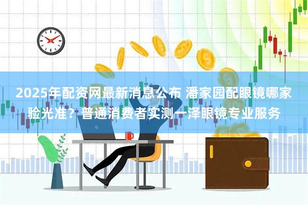 2025年配资网最新消息公布 潘家园配眼镜哪家验光准？普通消费者实测一泽眼镜专业服务