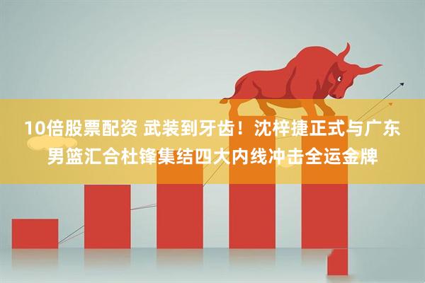 10倍股票配资 武装到牙齿！沈梓捷正式与广东男篮汇合杜锋集结四大内线冲击全运金牌