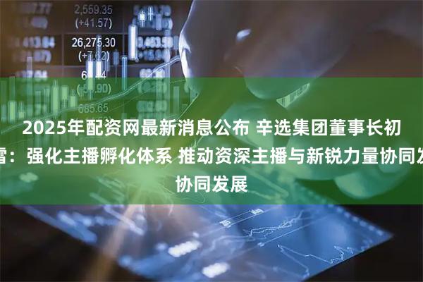 2025年配资网最新消息公布 辛选集团董事长初瑞雪：强化主播孵化体系 推动资深主播与新锐力量协同发展