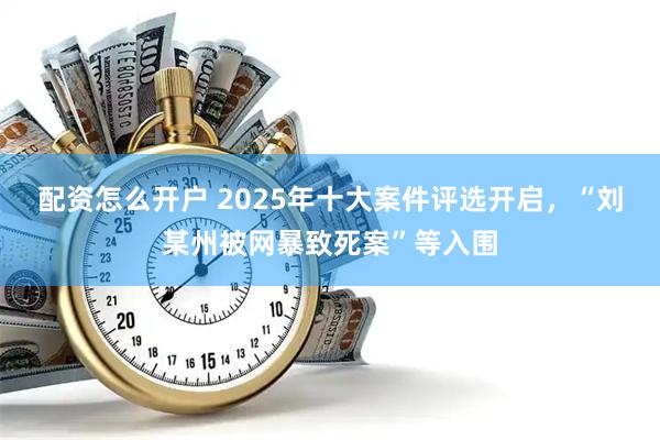 配资怎么开户 2025年十大案件评选开启，“刘某州被网暴致死案”等入围