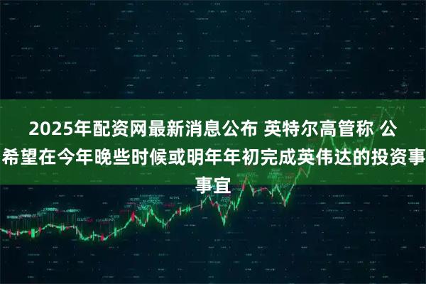 2025年配资网最新消息公布 英特尔高管称 公司希望在今年晚些时候或明年年初完成英伟达的投资事宜