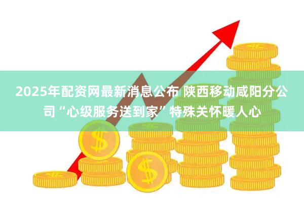 2025年配资网最新消息公布 陕西移动咸阳分公司“心级服务送到家”特殊关怀暖人心