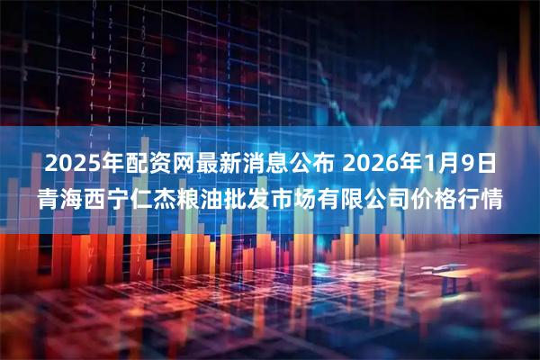 2025年配资网最新消息公布 2026年1月9日青海西宁仁杰粮油批发市场有限公司价格行情
