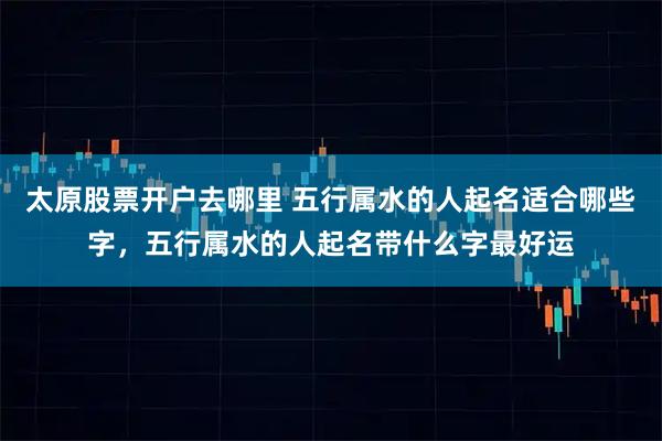太原股票开户去哪里 五行属水的人起名适合哪些字，五行属水的人起名带什么字最好运